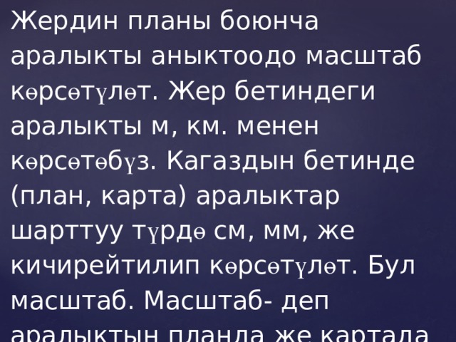 Жердин планы боюнча аралыкты аныктоодо масштаб к ө рс ө т ү л ө т. Жер бетиндеги аралыкты м, км. менен к ө рс ө т ө б ү з. Кагаздын бетинде (план, карта) аралыктар шарттуу т ү рд ө см, мм, же кичирейтилип к ө рс ө т ү л ө т. Бул масштаб. Масштаб- деп аралыктын планда же картада канча эсе кичирейтилип к ө рс ө т ү л ү ш ү . (2-с ү р ө т) 