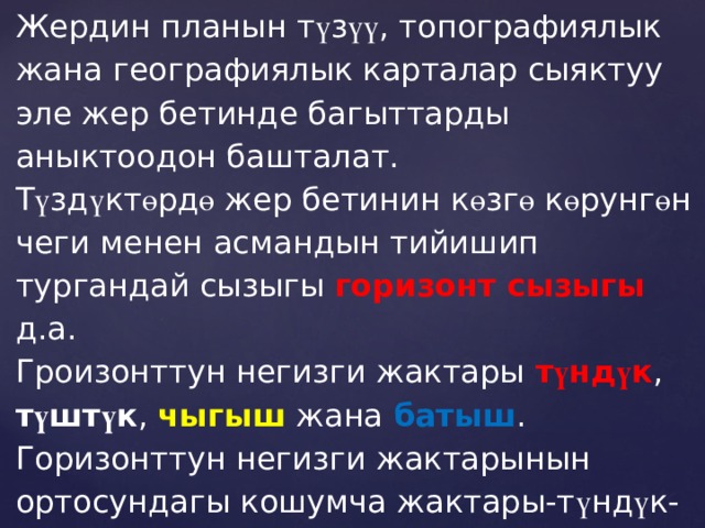 Жердин планын т ү з үү , топографиялык жана географиялык карталар сыяктуу эле жер бетинде багыттарды аныктоодон башталат. Т ү зд ү кт ө рд ө жер бетинин к ө зг ө к ө рунг ө н чеги менен асмандын тийишип тургандай сызыгы горизонт сызыгы д.а. Гроизонттун негизги жактары т ү нд ү к , т ү шт ү к , чыгыш жана батыш . Горизонттун негизги жактарынын ортосундагы кошумча жактары-т ү нд ү к-чыгыш,т ү нд үк-батыш,түштүк-чыгыш.түштук-батыш. Горизонттун 16 жагы бар . (3-сүрөт) 