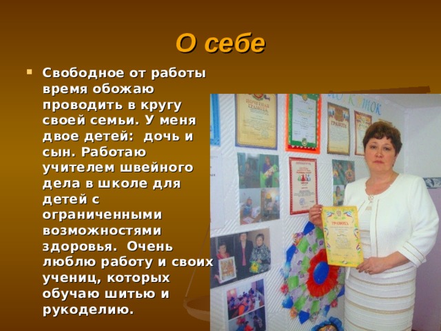 О себе Свободное от работы время обожаю проводить в кругу своей семьи. У меня двое детей: дочь и сын. Работаю учителем швейного дела в школе для детей с ограниченными возможностями здоровья. Очень люблю работу и своих учениц, которых обучаю шитью и рукоделию. 