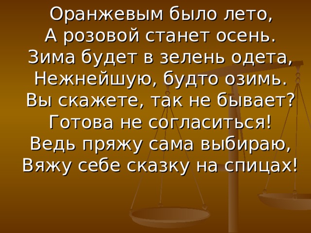  Оранжевым было лето,  А розовой станет осень.  Зима будет в зелень одета,  Нежнейшую, будто озимь.  Вы скажете, так не бывает?  Готова не согласиться!  Ведь пряжу сама выбираю,  Вяжу себе сказку на спицах! 