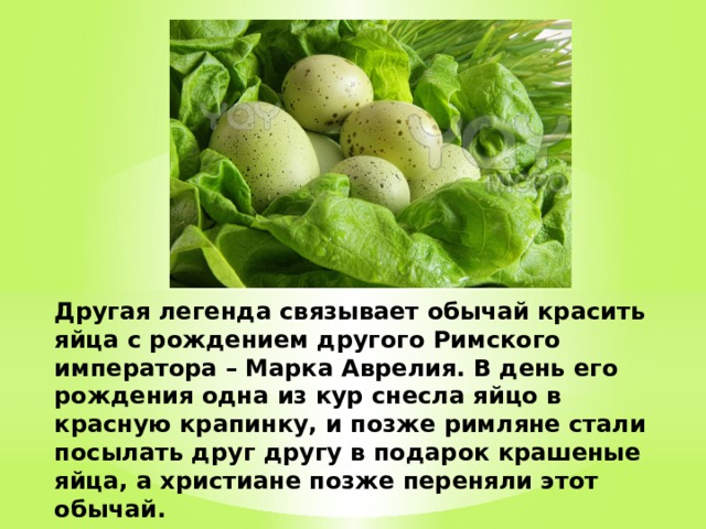 Другая легенда связывает обычай красить яйца с рождением другого Римского императора – Марка Аврелия. В день его рождения одна из кур снесла яйцо в красную крапинку, и позже римляне стали посылать друг другу в подарок крашеные яйца, а христиане позже переняли этот обычай.   