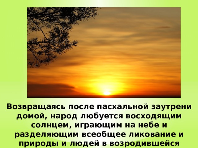 Возвращаясь после пасхальной заутрени домой, народ любуется восходящим солнцем, играющим на небе и разделяющим всеобщее ликование и природы и людей в возродившейся жизни. 