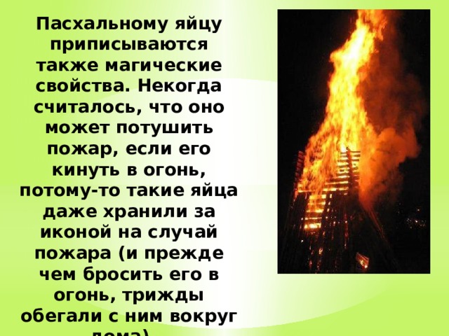 Пасхальному яйцу приписываются также магические свойства. Некогда считалось, что оно может потушить пожар, если его кинуть в огонь, потому-то такие яйца даже хранили за иконой на случай пожара (и прежде чем бросить его в огонь, трижды обегали с ним вокруг дома).    