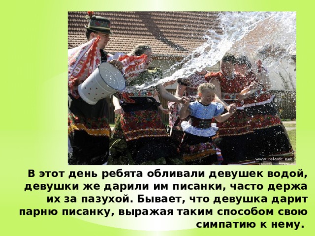 В этот день ребята обливали девушек водой, девушки же дарили им писанки, часто держа их за пазухой. Бывает, что девушка дарит парню писанку, выражая таким способом свою симпатию к нему.   