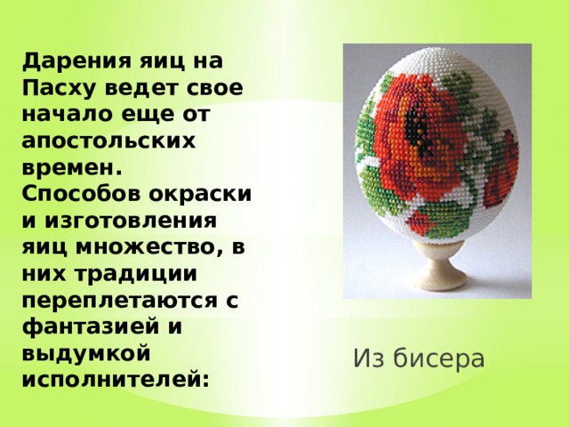 Дарения яиц на Пасху ведет свое начало еще от апостольских времен.  Способов окраски и изготовления яиц множество, в них традиции переплетаются с фантазией и выдумкой исполнителей:             Из бисера 