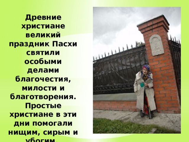 Древние христиане великий праздник Пасхи святили особыми делами благочестия, милости и благотворения. Простые христиане в эти дни помогали нищим, сирым и убогим. 