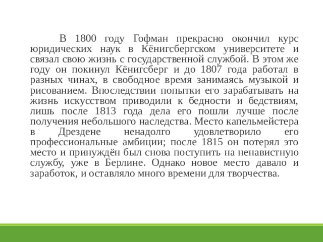   В 1800 году Гофман прекрасно окончил курс юридических наук в Кёнигсбергском университете и связал свою жизнь с государственной службой. В этом же году он покинул Кёнигсберг и до 1807 года работал в разных чинах, в свободное время занимаясь музыкой и рисованием. Впоследствии попытки его зарабатывать на жизнь искусством приводили к бедности и бедствиям, лишь после 1813 года дела его пошли лучше после получения небольшого наследства. Место капельмейстера в Дрездене ненадолго удовлетворило его профессиональные амбиции; после 1815 он потерял это место и принуждён был снова поступить на ненавистную службу, уже в Берлине. Однако новое место давало и заработок, и оставляло много времени для творчества. 