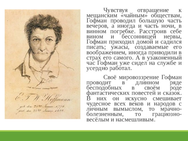   Чувствуя отвращение к мещанским «чайным» обществам, Гофман проводил большую часть вечеров, а иногда и часть ночи, в винном погребке. Расстроив себе вином и бессонницей нервы, Гофман приходил домой и садился писать; ужасы, создаваемые его воображением, иногда приводили в страх его самого. А в узаконенный час Гофман уже сидел на службе и усердно работал.   Своё мировоззрение Гофман проводит в длинном ряде бесподобных в своём роде фантастических повестей и сказок. В них он искусно смешивает чудесное всех веков и народов с личным вымыслом, то мрачно-болезненным, то грациозно-весёлым и насмешливым. 