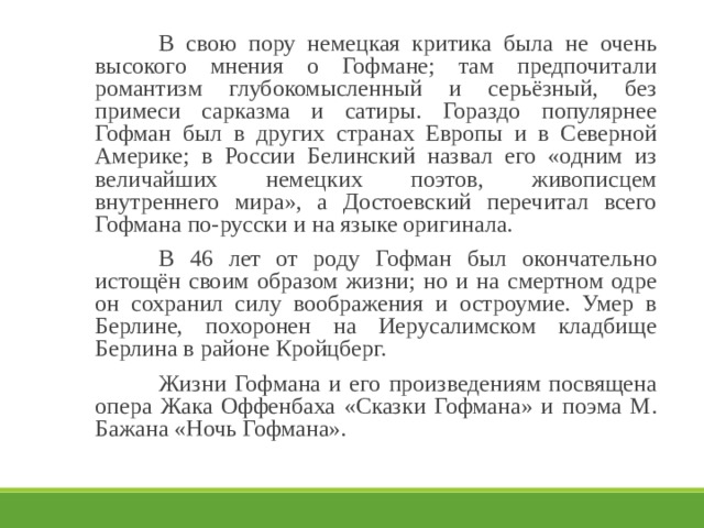   В свою пору немецкая критика была не очень высокого мнения о Гофмане; там предпочитали романтизм глубокомысленный и серьёзный, без примеси сарказма и сатиры. Гораздо популярнее Гофман был в других странах Европы и в Северной Америке; в России Белинский назвал его «одним из величайших немецких поэтов, живописцем внутреннего мира», а Достоевский перечитал всего Гофмана по-русски и на языке оригинала.   В 46 лет от роду Гофман был окончательно истощён своим образом жизни; но и на смертном одре он сохранил силу воображения и остроумие. Умер в Берлине, похоронен на Иерусалимском кладбище Берлина в районе Кройцберг.   Жизни Гофмана и его произведениям посвящена опера Жака Оффенбаха «Сказки Гофмана» и поэма М. Бажана «Ночь Гофмана». 