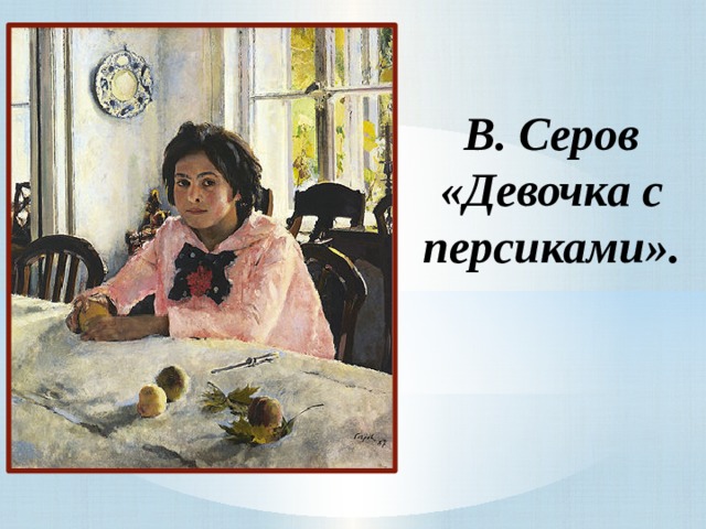 Знакомство с жизнью художника.   В.А.Серов родился 19 января 1865 года в Петербурге. Его отец – известный композитор. С детства Серову прививалась любовь к искусству. С пяти лет рисование стало его любимым занятием. Девятилетним ребёнком Серов приехал в Париж, где начал заниматься с известным художником И.Е. Репиным. В.А. Серов писал портреты.    В 1887 году, живя в имении своих друзей, Серов написал портрет 12-летней дочери известного русского мецената  С.И. Мамонтова – Веры Мамонтовой. Художник писал портрет более месяца. Первоначально работа называлась «Портрет В.М.», но Игорь Грабарь – известный художник, увидев эту работу на выставке воскликнул: «Девочка с персиками!!!» Это название принял и сам Серов. 