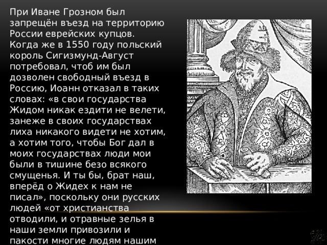 При Иване Грозном был запрещён въезд на территорию России еврейских купцов. Когда же в 1550 году польский король Сигизмунд-Август потребовал, чтоб им был дозволен свободный въезд в Россию, Иоанн отказал в таких словах: «в свои государства Жидом никак ездити не велети, занеже в своих государствах лиха никакого видети не хотим, а хотим того, чтобы Бог дал в моих государствах люди мои были в тишине безо всякого смущенья. И ты бы, брат наш, вперёд о Жидех к нам не писал», поскольку они русских людей «от христианства отводили, и отравные зелья в наши земли привозили и пакости многие людям нашим делали». 