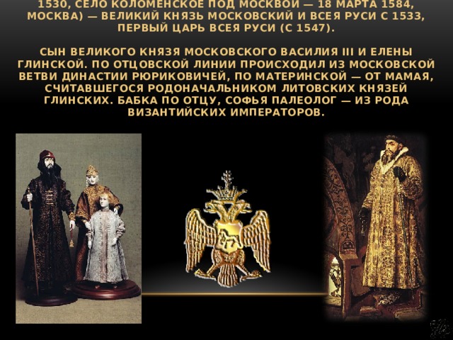 Иоа́нн IV Васи́льевич (прозвание Ива́н Гро́зный; 25 августа 1530, село Коломенское под Москвой — 18 марта 1584, Москва) — великий князь Московский и всея Руси с 1533, первый царь всея Руси (с 1547).   Сын великого князя Московского Василия III и Елены Глинской. По отцовской линии происходил из московской ветви династии Рюриковичей, по материнской — от Мамая, считавшегося родоначальником литовских князей Глинских. Бабка по отцу, Софья Палеолог — из рода византийских императоров. 