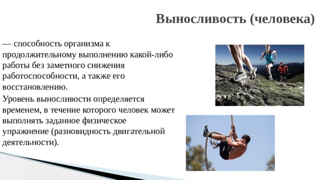 Выносливость (человека) — способность организма к продолжительному выполнению какой-либо работы без заметного снижения работоспособности, а также его восстановлению. Уровень выносливости определяется временем, в течение которого человек может выполнять заданное физическое упражнение (разновидность двигательной деятельности). 