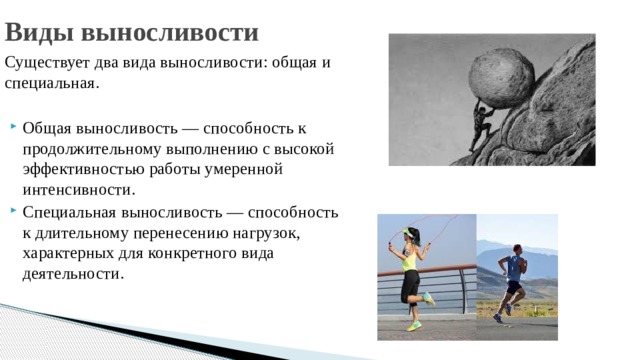 Виды выносливости Существует два вида выносливости: общая и специальная. Общая выносливость — способность к продолжительному выполнению с высокой эффективностью работы умеренной интенсивности. Специальная выносливость — способность к длительному перенесению нагрузок, характерных для конкретного вида деятельности. 