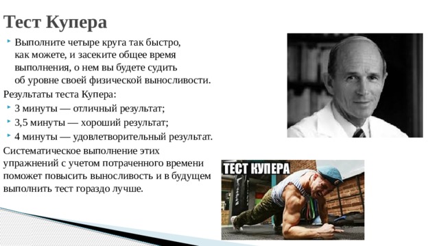 Тест Купера Выполните четыре круга так быстро, как можете, и засеките общее время выполнения, о нем вы будете судить об уровне своей физической выносливости. Результаты теста Купера: 3 минуты — отличный результат; 3,5 минуты — хороший результат; 4 минуты — удовлетворительный результат. Систематическое выполнение этих упражнений с учетом потраченного времени поможет повысить выносливость и в будущем выполнить тест гораздо лучше. 