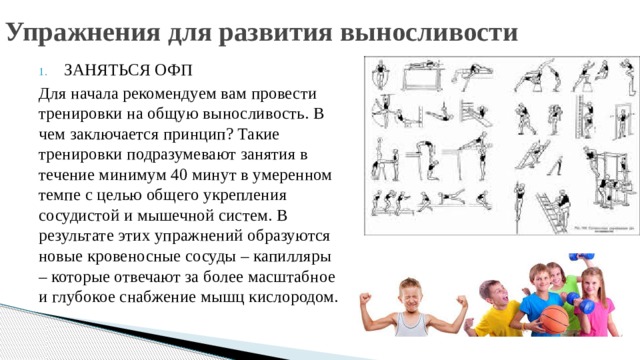 Упражнения для развития выносливости ЗАНЯТЬСЯ ОФП Для начала рекомендуем вам провести тренировки на общую выносливость. В чем заключается принцип? Такие тренировки подразумевают занятия в течение минимум 40 минут в умеренном темпе с целью общего укрепления сосудистой и мышечной систем. В результате этих упражнений образуются новые кровеносные сосуды – капилляры – которые отвечают за более масштабное и глубокое снабжение мышц кислородом. 