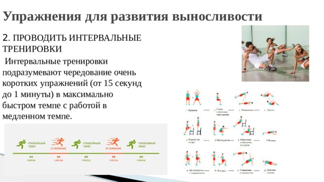 Упражнения для развития выносливости 2 . ПРОВОДИТЬ ИНТЕРВАЛЬНЫЕ ТРЕНИРОВКИ  Интервальные тренировки подразумевают чередование очень коротких упражнений (от 15 секунд до 1 минуты) в максимально быстром темпе с работой в медленном темпе. 