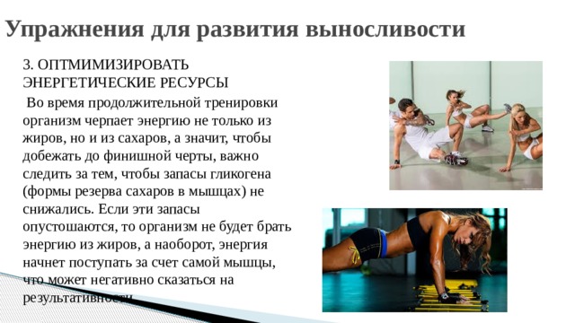Упражнения для развития выносливости 3. ОПТМИМИЗИРОВАТЬ ЭНЕРГЕТИЧЕСКИЕ РЕСУРСЫ  Во время продолжительной тренировки организм черпает энергию не только из жиров, но и из сахаров, а значит, чтобы добежать до финишной черты, важно следить за тем, чтобы запасы гликогена (формы резерва сахаров в мышцах) не снижались. Если эти запасы опустошаются, то организм не будет брать энергию из жиров, а наоборот, энергия начнет поступать за счет самой мышцы, что может негативно сказаться на результативности. 