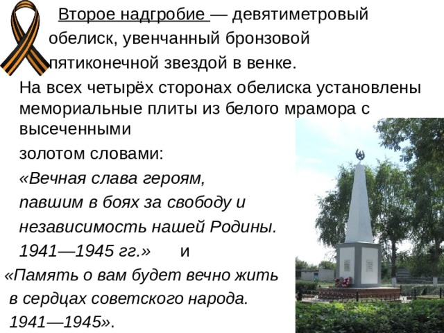  Второе надгробие  — девятиметровый  обелиск, увенчанный бронзовой  пятиконечной звездой в венке.  На всех четырёх сторонах обелиска установлены мемориальные плиты из белого мрамора с высеченными  золотом словами:    «Вечная слава героям,  павшим в боях за свободу и  независимость нашей Родины.  1941—1945 гг.»   и  «Память о вам будет вечно жить  в сердцах советского народа.  1941—1945» . 