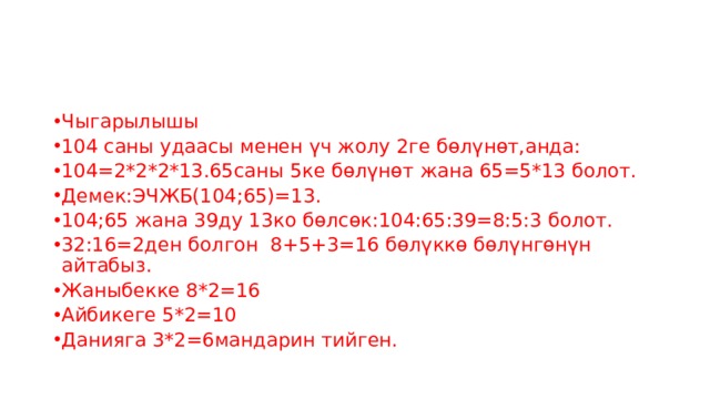 Чыгарылышы 104 саны удаасы менен үч жолу 2ге бөлүнөт,анда: 104=2*2*2*13.65саны 5ке бөлүнөт жана 65=5*13 болот. Демек:ЭЧЖБ(104;65)=13. 104;65 жана 39ду 13ко бөлсөк:104:65:39=8:5:3 болот. 32:16=2ден болгон 8+5+3=16 бөлүккө бөлүнгөнүн айтабыз. Жаныбекке 8*2=16 Айбикеге 5*2=10 Данияга 3*2=6мандарин тийген. 