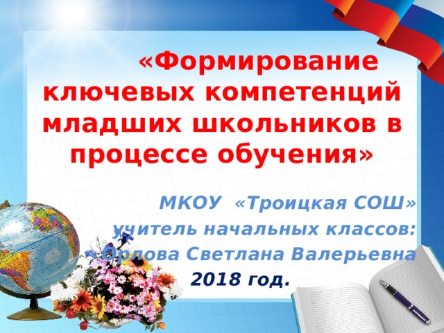 «Формирование ключевых компетенций младших школьников в процессе обучения» МКОУ «Троицкая СОШ»  учитель начальных классов: Орлова Светлана Валерьевна 2018 год. 