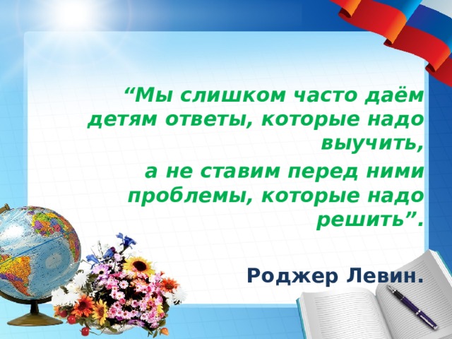  “ Мы слишком часто даём детям ответы, которые надо выучить, а не ставим перед ними проблемы, которые надо решить”. Роджер Левин. 
