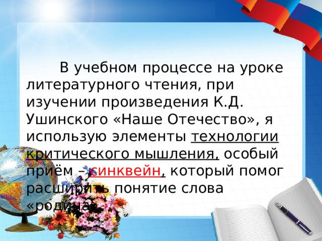    В учебном процессе на уроке литературного чтения, при изучении произведения К.Д. Ушинского «Наше Отечество», я использую элементы технологии критического мышления, особый приём – синквейн , который помог расширить понятие слова «родина». 