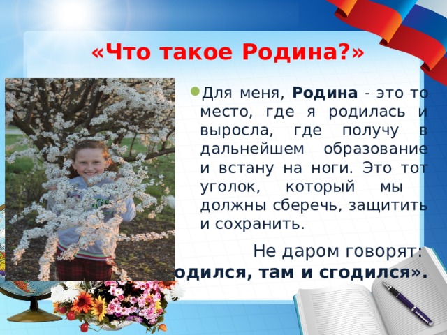 «Что такое Родина?» Для меня, Родина - это то место, где я родилась и выросла, где получу в дальнейшем образование и встану на ноги. Это тот уголок, который мы должны сберечь, защитить и сохранить. Не даром говорят: 