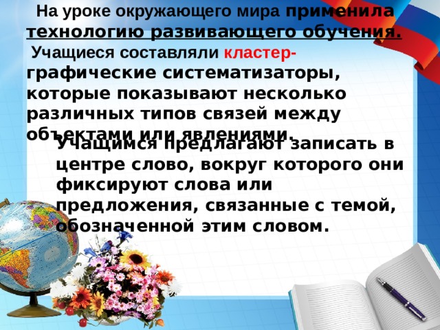     На уроке окружающего мира  применила технологию развивающего обучения.  Учащиеся составляли кластер- графические систематизаторы, которые показывают несколько различных типов связей между объектами или явлениями.  Учащимся предлагают записать в центре слово, вокруг которого они фиксируют слова или предложения, связанные с темой, обозначенной этим словом. 