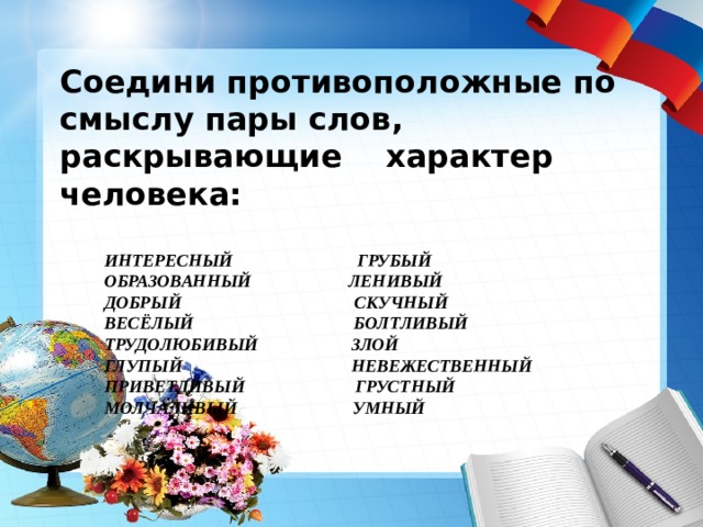 Соедини противоположные по смыслу пары слов, раскрывающие характер человека:   ИНТЕРЕСНЫЙ ГРУБЫЙ  ОБРАЗОВАННЫЙ ЛЕНИВЫЙ  ДОБРЫЙ СКУЧНЫЙ  ВЕСЁЛЫЙ БОЛТЛИВЫЙ  ТРУДОЛЮБИВЫЙ ЗЛОЙ  ГЛУПЫЙ НЕВЕЖЕСТВЕННЫЙ  ПРИВЕТЛИВЫЙ ГРУСТНЫЙ  МОЛЧАЛИВЫЙ УМНЫЙ 