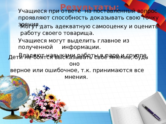 Результаты:   Учащиеся при ответе на поставленный вопрос проявляют способность доказывать свою точку зрения.  Могут дать адекватную самооценку и оценить  работу своего товарища. Учащиеся могут выделить главное из полученной информации.  Владеют навыками работы в паре и группе.  Дети не боятся высказывать своё мнение, будь оно  верное или ошибочное, т.к. принимаются все мнения.  