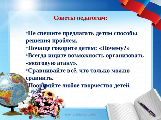 Советы педагогам: Не спешите предлагать детям способы решения проблем. Почаще говорите детям: «Почему?» Всегда ищите возможность организовать «мозговую атаку». Сравнивайте всё, что только можно сравнить. Поощряйте любое творчество детей. Электронное пособие  