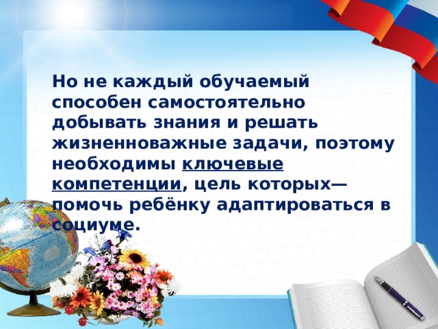 Но не каждый обучаемый способен самостоятельно добывать знания и решать жизненноважные задачи, поэтому необходимы ключевые компетенции , цель которых— помочь ребёнку адаптироваться в социуме. 