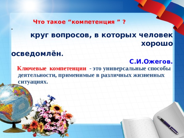     Что такое “ к омпетенция  ” ?  -  круг вопросов, в которых человек хорошо осведомлён . С.И.Ожегов.  Ключевые компетенции - это универсальные способы деятельности, применимые в различных жизненных ситуациях.     