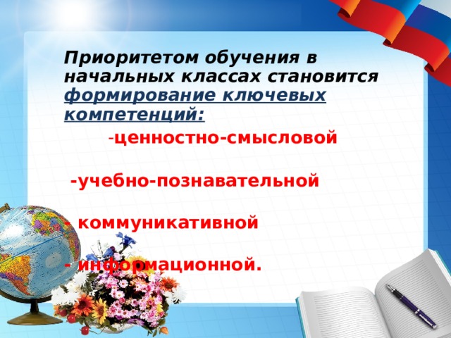                Приоритетом обучения в начальных классах становится формирование ключевых компетенций:  - ценностно-смысловой   -учебно-познавательной  - коммуникативной  - информационной.      