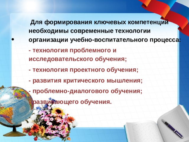    Для формирования ключевых компетенций необходимы современные технологии организации учебно-воспитательного процесса: - технология проблемного и исследовательского обучения; - технология проектного обучения; - развития критического мышления; - проблемно-диалогового обучения; - развивающего обучения.  
