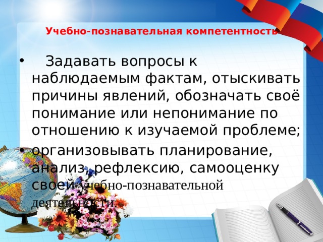  Учебно-познавательная компетентность    Задавать вопросы к наблюдаемым фактам, отыскивать причины явлений, обозначать своё понимание или непонимание по отношению к изучаемой проблеме; организовывать планирование, анализ, рефлексию, самооценку своей учебно-познавательной деятельности. организовывать планирование, анализ, рефлексию, самооценку своей учебно-познавательной деятельности. 