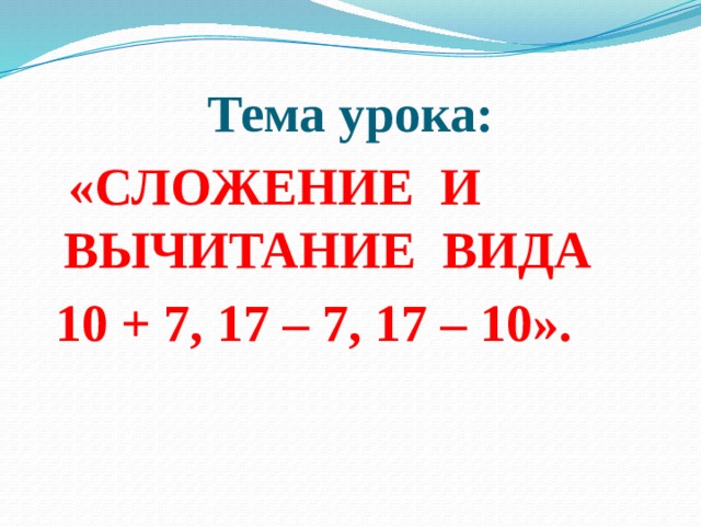 Тема урока:  «СЛОЖЕНИЕ И ВЫЧИТАНИЕ ВИДА  10 + 7, 17 – 7, 17 – 10».   