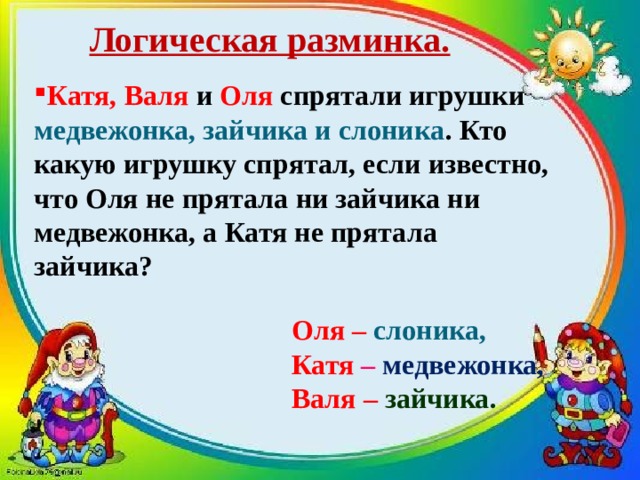 Логическая разминка. Катя, Валя и Оля спрятали игрушки медвежонка, зайчика и слоника . Кто какую игрушку спрятал, если известно, что Оля не прятала ни зайчика ни медвежонка, а Катя не прятала зайчика?   Оля – слоника,  Катя – медвежонка,  Валя – зайчика. 