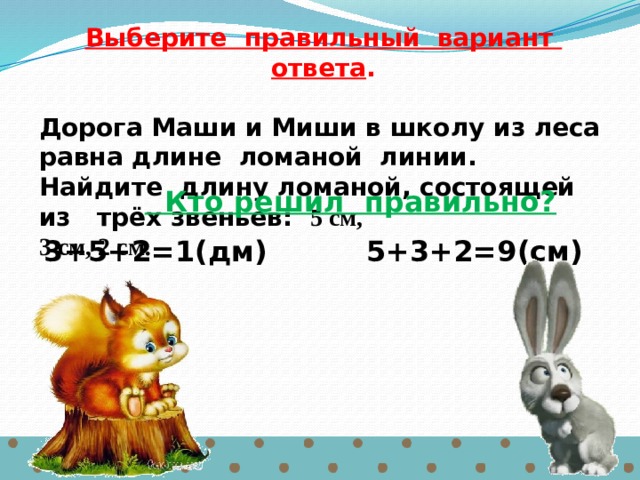 Выберите правильный вариант ответа .  Дорога Маши и Миши в школу из леса равна длине ломаной линии. Найдите длину ломаной, состоящей из трёх звеньев: 5 см, 3 см, 2 см.   Кто решил правильно?  3+5+2=1(дм) 5+3+2=9(см) 