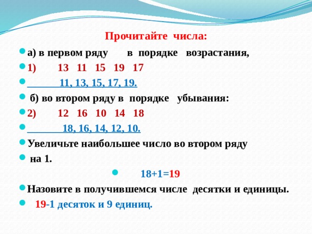 Прочитайте числа:    а) в первом ряду в порядке возрастания, 1) 13 11 15 19 17  11, 13, 15, 17, 19.  б) во втором ряду в порядке убывания: 2) 12 16 10 14 18  18, 16, 14, 12, 10. Увеличьте наибольшее число во втором ряду  на 1. 18+1= 19 Назовите в получившемся числе десятки и единицы.  19 -1 десяток и 9 единиц. 