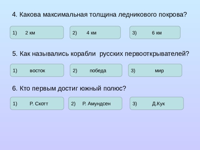 4. Какова максимальная толщина ледникового покрова? 1) 2 км 2) 4 км 3) 6 км 5. Как назывались корабли русских первооткрывателей? 1) восток 2) победа 3) мир 6. Кто первым достиг южный полюс? 1) Р. Скотт 2) Р. Амундсен 3) Д.Кук 