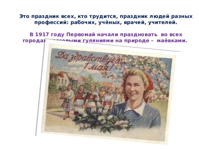 Это праздник всех, кто трудится, праздник людей разных профессий: рабочих, учёных, врачей, учителей.   В 1917 году Первомай начали праздновать  во всех городах массовыми гуляниями на природе - маёвками.    