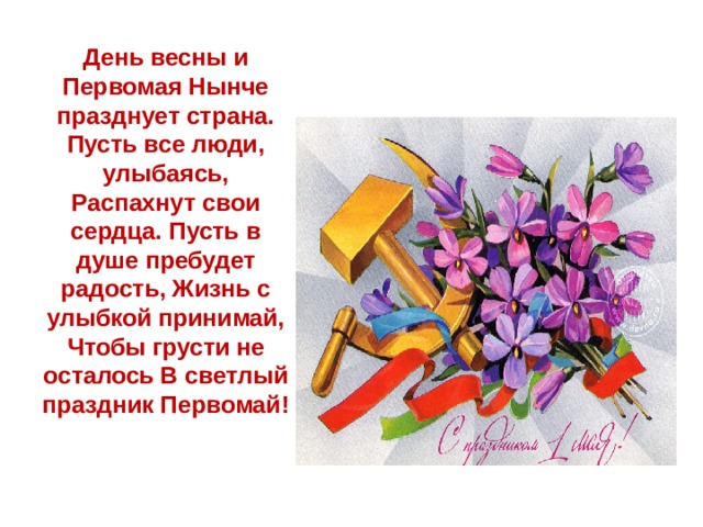 День весны и Первомая Нынче празднует страна. Пусть все люди, улыбаясь, Распахнут свои сердца. Пусть в душе пребудет радость, Жизнь с улыбкой принимай, Чтобы грусти не осталось В светлый праздник Первомай!    