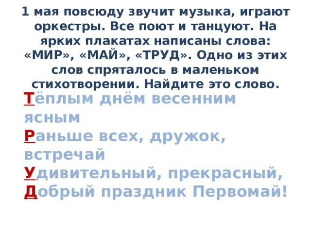 1 мая повсюду звучит музыка, играют оркестры. Все поют и танцуют. На ярких плакатах написаны слова: «МИР», «МАЙ», «ТРУД». Одно из этих слов спряталось в маленьком стихотворении. Найдите это слово.   Т ёплым днём весенним ясным  Р аньше всех, дружок, встречай У дивительный, прекрасный,  Д обрый праздник Первомай!    