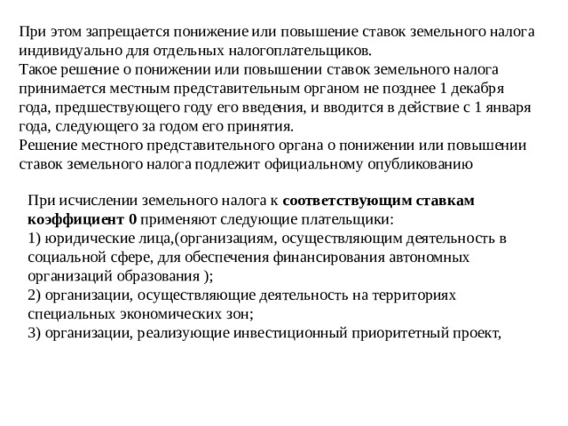 При этом запрещается понижение или повышение ставок земельного налога индивидуально для отдельных налогоплательщиков.   Такое решение о понижении или повышении ставок земельного налога принимается местным представительным органом не позднее 1 декабря года, предшествующего году его введения, и вводится в действие с 1 января года, следующего за годом его принятия.   Решение местного представительного органа о понижении или повышении ставок земельного налога подлежит официальному опубликованию При исчислении земельного налога к соответствующим ставкам коэффициент 0 применяют следующие плательщики:   1) юридические лица,(организациям, осуществляющим деятельность в социальной сфере, для обеспечения финансирования автономных организаций образования );   2) организации, осуществляющие деятельность на территориях специальных экономических зон;   3) организации, реализующие инвестиционный приоритетный проект, 