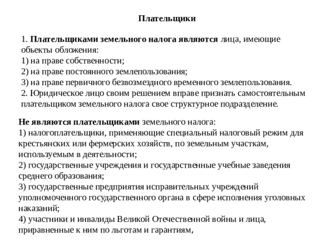 Плательщики  1. Плательщиками земельного налога являются лица, имеющие объекты обложения:   1) на праве собственности;   2) на праве постоянного землепользования;   3) на праве первичного безвозмездного временного землепользования.   2. Юридическое лицо своим решением вправе признать самостоятельным плательщиком земельного налога свое структурное подразделение.     Не являются плательщиками земельного налога:   1) налогоплательщики, применяющие специальный налоговый режим для крестьянских или фермерских хозяйств, по земельным участкам, используемым в деятельности;   2) государственные учреждения и государственные учебные заведения среднего образования;   3) государственные предприятия исправительных учреждений уполномоченного государственного органа в сфере исполнения уголовных наказаний;   4) участники и инвалиды Великой Отечественной войны и лица, приравненные к ним по льготам и гарантиям , 