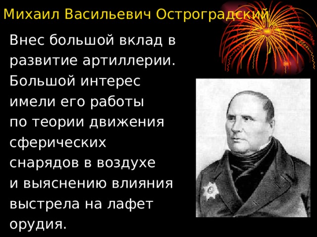 Михаил Васильевич Остроградский Внес большой вклад в развитие артиллерии. Большой интерес имели его работы по теории движения сферических снарядов в воздухе и выяснению влияния выстрела на лафет орудия. 