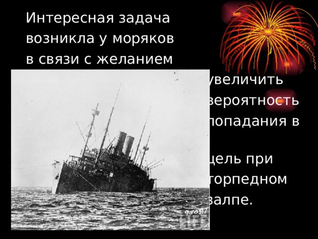  Интересная задача  возникла у моряков  в связи с желанием  увеличить  вероятность  попадания в  цель при  торпедном  залпе. 