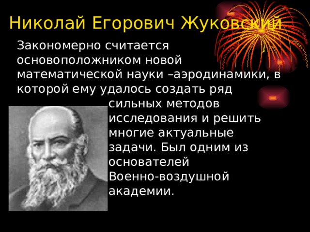  Николай Егорович Жуковский  Закономерно считается  основоположником новой  математической науки –аэродинамики, в  которой ему удалось создать ряд  сильных методов  исследования и решить  многие актуальные  задачи. Был одним из  основателей  Военно-воздушной  академии. 